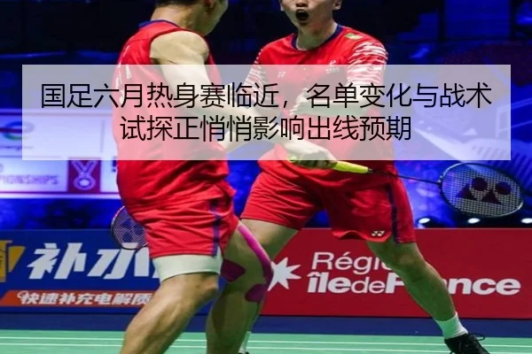 国足六月热身赛临近，名单变化与战术试探正悄悄影响出线预期
